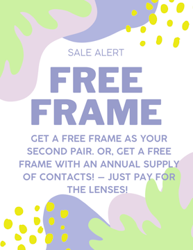 Frame Sale! Get a FREE Frame: With your second pair of glasses OR with an annual supply of contacts. Just pay for lenses!